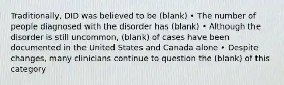 Traditionally, DID was believed to be (blank) • The number of people diagnosed with the disorder has (blank) • Although the disorder is still uncommon, (blank) of cases have been documented in the United States and Canada alone • Despite changes, many clinicians continue to question the (blank) of this category