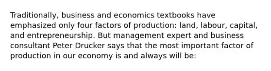 Traditionally, business and economics textbooks have emphasized only four factors of production: land, labour, capital, and entrepreneurship. But management expert and business consultant Peter Drucker says that the most important factor of production in our economy is and always will be: