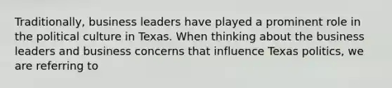 Traditionally, business leaders have played a prominent role in the political culture in Texas. When thinking about the business leaders and business concerns that influence Texas politics, we are referring to