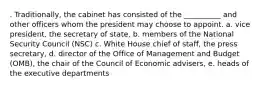 . Traditionally, the cabinet has consisted of the __________ and other officers whom the president may choose to appoint. a. vice president, the secretary of state, b. members of the National Security Council (NSC) c. White House chief of staff, the press secretary, d. director of the Office of Management and Budget (OMB), the chair of the Council of Economic advisers, e. heads of the executive departments