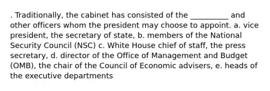 . Traditionally, the cabinet has consisted of the __________ and other officers whom the president may choose to appoint. a. vice president, the secretary of state, b. members of the National Security Council (NSC) c. White House chief of staff, the press secretary, d. director of the Office of Management and Budget (OMB), the chair of the Council of Economic advisers, e. heads of the executive departments