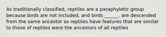 As traditionally classified, reptiles are a paraphyletic group because birds are not included, and birds ______. are descended from the same ancestor as reptiles have features that are similar to those of reptiles were the ancestors of all reptiles