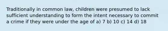 Traditionally in common law, children were presumed to lack sufficient understanding to form the intent necessary to commit a crime if they were under the age of a) 7 b) 10 c) 14 d) 18