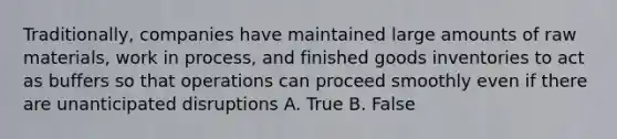 Traditionally, companies have maintained large amounts of raw materials, work in process, and finished goods inventories to act as buffers so that operations can proceed smoothly even if there are unanticipated disruptions A. True B. False