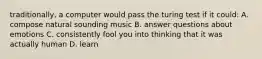 traditionally, a computer would pass the turing test if it could: A. compose natural sounding music B. answer questions about emotions C. consistently fool you into thinking that it was actually human D. learn