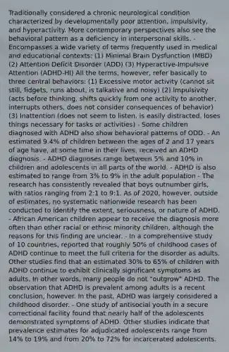 Traditionally considered a chronic neurological condition characterized by developmentally poor attention, impulsivity, and hyperactivity. More contemporary perspectives also see the behavioral pattern as a deficiency in interpersonal skills. - Encompasses a wide variety of terms frequently used in medical and educational contexts: (1) Minimal Brain Dysfunction (MBD) (2) Attention Deficit Disorder (ADD) (3) Hyperactive-Impulsive Attention (ADHD-HI) All the terms, however, refer basically to three central behaviors: (1) Excessive motor activity (cannot sit still, fidgets, runs about, is talkative and noisy) (2) Impulsivity (acts before thinking, shifts quickly from one activity to another, interrupts others, does not consider consequences of behavior) (3) Inattention (does not seem to listen, is easily distracted, loses things necessary for tasks or activities) - Some children diagnosed with ADHD also show behavioral patterns of ODD. - An estimated 9.4% of children between the ages of 2 and 17 years of age have, at some time in their lives, received an ADHD diagnosis. - ADHD diagnoses range between 5% and 10% in children and adolescents in all parts of the world. - ADHD is also estimated to range from 3% to 9% in the adult population - The research has consistently revealed that boys outnumber girls, with ratios ranging from 2:1 to 9:1. As of 2020, however, outside of estimates, no systematic nationwide research has been conducted to identify the extent, seriousness, or nature of ADHD. - African American children appear to receive the diagnosis more often than other racial or ethnic minority children, although the reasons for this finding are unclear. - In a comprehensive study of 10 countries, reported that roughly 50% of childhood cases of ADHD continue to meet the full criteria for the disorder as adults. Other studies find that an estimated 30% to 65% of children with ADHD continue to exhibit clinically significant symptoms as adults. In other words, many people do not "outgrow" ADHD. The observation that ADHD is prevalent among adults is a recent conclusion, however. In the past, ADHD was largely considered a childhood disorder. - One study of antisocial youth in a secure correctional facility found that nearly half of the adolescents demonstrated symptoms of ADHD. Other studies indicate that prevalence estimates for adjudicated adolescents range from 14% to 19% and from 20% to 72% for incarcerated adolescents.