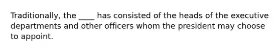 Traditionally, the ____ has consisted of the heads of the executive departments and other officers whom the president may choose to appoint.