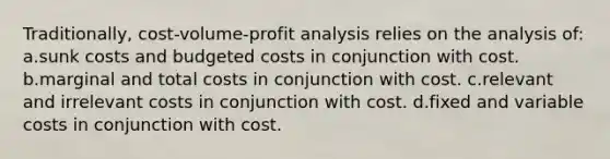 Traditionally, cost-volume-profit analysis relies on the analysis of: a.sunk costs and budgeted costs in conjunction with cost. b.marginal and total costs in conjunction with cost. c.relevant and irrelevant costs in conjunction with cost. d.fixed and variable costs in conjunction with cost.