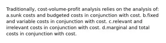 Traditionally, cost-volume-profit analysis relies on the analysis of: a.sunk costs and budgeted costs in conjunction with cost. b.fixed and variable costs in conjunction with cost. c.relevant and irrelevant costs in conjunction with cost. d.marginal and total costs in conjunction with cost.