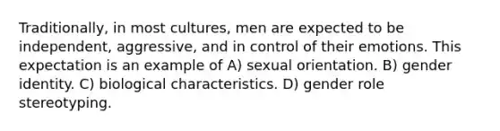 Traditionally, in most cultures, men are expected to be independent, aggressive, and in control of their emotions. This expectation is an example of A) sexual orientation. B) gender identity. C) biological characteristics. D) gender role stereotyping.