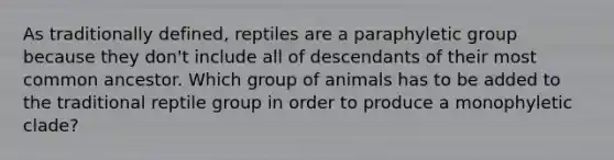 As traditionally defined, reptiles are a paraphyletic group because they don't include all of descendants of their most common ancestor. Which group of animals has to be added to the traditional reptile group in order to produce a monophyletic clade?