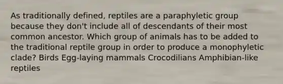 As traditionally defined, reptiles are a paraphyletic group because they don't include all of descendants of their most common ancestor. Which group of animals has to be added to the traditional reptile group in order to produce a monophyletic clade? Birds Egg-laying mammals Crocodilians Amphibian-like reptiles