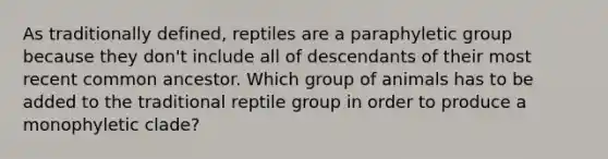 As traditionally defined, reptiles are a paraphyletic group because they don't include all of descendants of their most recent common ancestor. Which group of animals has to be added to the traditional reptile group in order to produce a monophyletic clade?