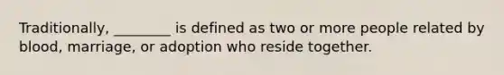 Traditionally, ________ is defined as two or more people related by blood, marriage, or adoption who reside together.