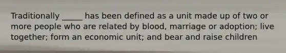 Traditionally _____ has been defined as a unit made up of two or more people who are related by blood, marriage or adoption; live together; form an economic unit; and bear and raise children