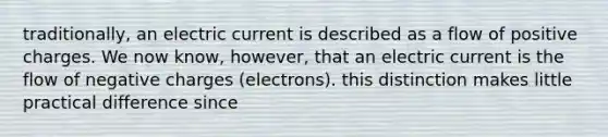 traditionally, an electric current is described as a flow of positive charges. We now know, however, that an electric current is the flow of negative charges (electrons). this distinction makes little practical difference since