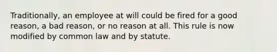 Traditionally, an employee at will could be fired for a good reason, a bad reason, or no reason at all. This rule is now modified by common law and by statute.