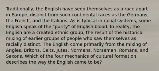 Traditionally, the English have seen themselves as a race apart in Europe, distinct from such continental races as the Germans, the French, and the Italians. As is typical in racial systems, some English speak of the "purity" of English blood. In reality, the English are a created ethnic group, the result of the historical mixing of earlier groups of people who saw themselves as racially distinct. The English come primarily from the mixing of Angles, Britons, Celts, Jutes, Normans, Norseman, Romans, and Saxons. Which of the four mechanics of cultural formation describes the way the English came to be?