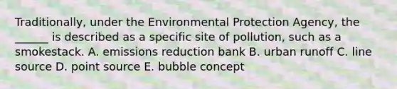 Traditionally, under the Environmental Protection Agency, the ______ is described as a specific site of pollution, such as a smokestack. A. emissions reduction bank B. urban runoff C. line source D. point source E. bubble concept