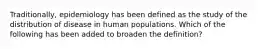 Traditionally, epidemiology has been defined as the study of the distribution of disease in human populations. Which of the following has been added to broaden the definition?