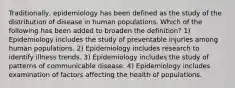 Traditionally, epidemiology has been defined as the study of the distribution of disease in human populations. Which of the following has been added to broaden the definition? 1) Epidemiology includes the study of preventable injuries among human populations. 2) Epidemiology includes research to identify illness trends. 3) Epidemiology includes the study of patterns of communicable disease. 4) Epidemiology includes examination of factors affecting the health of populations.