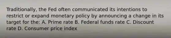 Traditionally, the Fed often communicated its intentions to restrict or expand <a href='https://www.questionai.com/knowledge/kEE0G7Llsx-monetary-policy' class='anchor-knowledge'>monetary policy</a> by announcing a change in its target for the: A. Prime rate B. Federal funds rate C. Discount rate D. Consumer price index