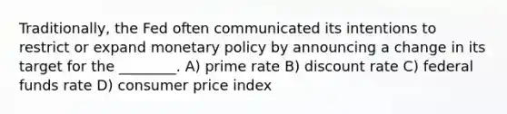 Traditionally, the Fed often communicated its intentions to restrict or expand monetary policy by announcing a change in its target for the ________. A) prime rate B) discount rate C) federal funds rate D) consumer price index