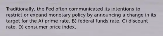 Traditionally, the Fed often communicated its intentions to restrict or expand monetary policy by announcing a change in its target for the A) prime rate. B) federal funds rate. C) discount rate. D) consumer price index.