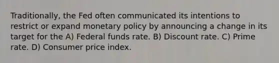 Traditionally, the Fed often communicated its intentions to restrict or expand <a href='https://www.questionai.com/knowledge/kEE0G7Llsx-monetary-policy' class='anchor-knowledge'>monetary policy</a> by announcing a change in its target for the A) Federal funds rate. B) Discount rate. C) Prime rate. D) Consumer price index.