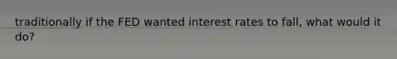 traditionally if the FED wanted interest rates to fall, what would it do?