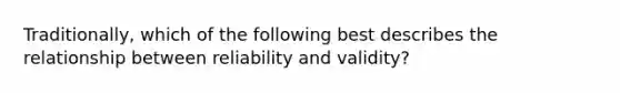 Traditionally, which of the following best describes the relationship between reliability and validity?