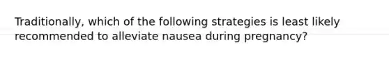 Traditionally, which of the following strategies is least likely recommended to alleviate nausea during pregnancy?