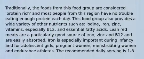 Traditionally, the foods from this food group are considered 'protein rich' and most people from this region have no trouble eating enough protein each day. This food group also provides a wide variety of other nutrients such as: iodine, iron, zinc, vitamins, especially B12, and essential fatty acids. Lean red meats are a particularly good source of iron, zinc and B12 and are easily absorbed. Iron is especially important during infancy and for adolescent girls, pregnant women, menstruating women and endurance athletes. The recommended daily serving is 1-3