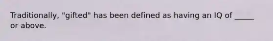 Traditionally, "gifted" has been defined as having an IQ of _____ or above.