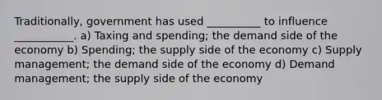 Traditionally, government has used __________ to influence ___________. a) Taxing and spending; the demand side of the economy b) Spending; the supply side of the economy c) Supply management; the demand side of the economy d) Demand management; the supply side of the economy