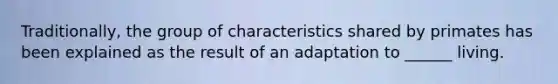 Traditionally, the group of characteristics shared by primates has been explained as the result of an adaptation to ______ living.