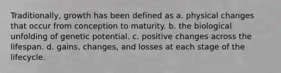 Traditionally, growth has been defined as a. physical changes that occur from conception to maturity. b. the biological unfolding of genetic potential. c. positive changes across the lifespan. d. gains, changes, and losses at each stage of the lifecycle.