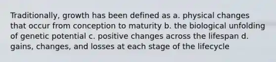 Traditionally, growth has been defined as a. physical changes that occur from conception to maturity b. the biological unfolding of genetic potential c. positive changes across the lifespan d. gains, changes, and losses at each stage of the lifecycle