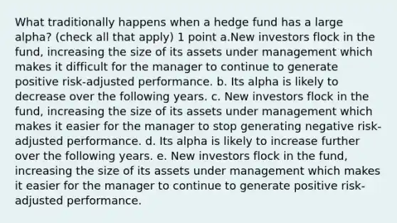 What traditionally happens when a hedge fund has a large alpha? (check all that apply) 1 point a.New investors flock in the fund, increasing the size of its assets under management which makes it difficult for the manager to continue to generate positive risk-adjusted performance. b. Its alpha is likely to decrease over the following years. c. New investors flock in the fund, increasing the size of its assets under management which makes it easier for the manager to stop generating negative risk-adjusted performance. d. Its alpha is likely to increase further over the following years. e. New investors flock in the fund, increasing the size of its assets under management which makes it easier for the manager to continue to generate positive risk-adjusted performance.