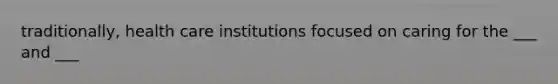 traditionally, health care institutions focused on caring for the ___ and ___