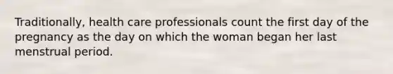 Traditionally, health care professionals count the first day of the pregnancy as the day on which the woman began her last menstrual period.