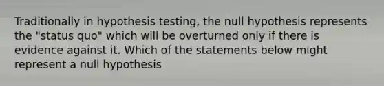 Traditionally in hypothesis testing, the null hypothesis represents the "status quo" which will be overturned only if there is evidence against it. Which of the statements below might represent a null hypothesis