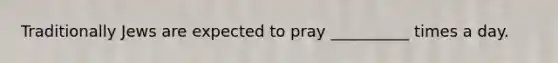 Traditionally Jews are expected to pray __________ times a day.