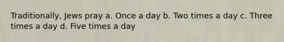 Traditionally, Jews pray a. Once a day b. Two times a day c. Three times a day d. Five times a day