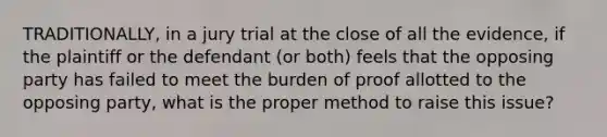 TRADITIONALLY, in a jury trial at the close of all the evidence, if the plaintiff or the defendant (or both) feels that the opposing party has failed to meet the burden of proof allotted to the opposing party, what is the proper method to raise this issue?