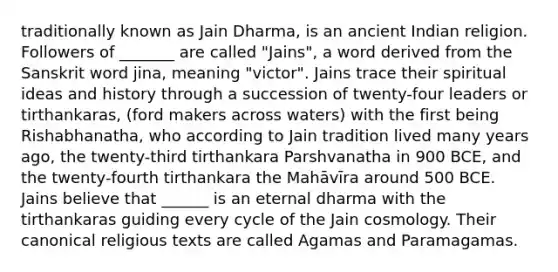 traditionally known as Jain Dharma, is an ancient Indian religion. Followers of _______ are called "Jains", a word derived from the Sanskrit word jina, meaning "victor". Jains trace their spiritual ideas and history through a succession of twenty-four leaders or tirthankaras, (ford makers across waters) with the first being Rishabhanatha, who according to Jain tradition lived many years ago, the twenty-third tirthankara Parshvanatha in 900 BCE, and the twenty-fourth tirthankara the Mahāvīra around 500 BCE. Jains believe that ______ is an eternal dharma with the tirthankaras guiding every cycle of the Jain cosmology. Their canonical religious texts are called Agamas and Paramagamas.