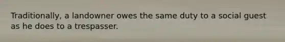 Traditionally, a landowner owes the same duty to a social guest as he does to a trespasser.