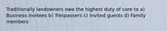 Traditionally landowners owe the highest duty of care to a) Business invitees b) Trespassers c) Invited guests d) Family members