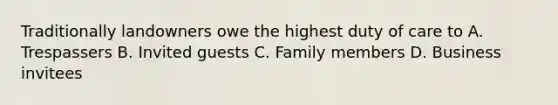 Traditionally landowners owe the highest duty of care to A. Trespassers B. Invited guests C. Family members D. Business invitees