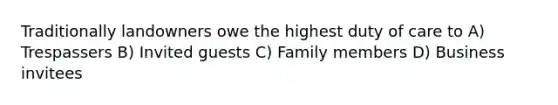 Traditionally landowners owe the highest duty of care to A) Trespassers B) Invited guests C) Family members D) Business invitees